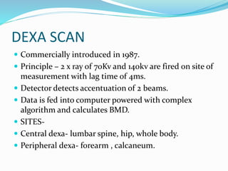 DEXA SCAN
 Commercially introduced in 1987.
 Principle – 2 x ray of 70Kv and 140kv are fired on site of
measurement with lag time 0f 4ms.
 Detector detects accentuation of 2 beams.
 Data is fed into computer powered with complex
algorithm and calculates BMD.
 SITES-
 Central dexa- lumbar spine, hip, whole body.
 Peripheral dexa- forearm , calcaneum.
 