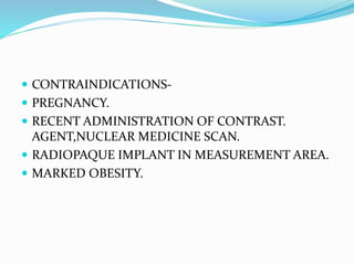  CONTRAINDICATIONS-
 PREGNANCY.
 RECENT ADMINISTRATION OF CONTRAST.
AGENT,NUCLEAR MEDICINE SCAN.
 RADIOPAQUE IMPLANT IN MEASUREMENT AREA.
 MARKED OBESITY.
 