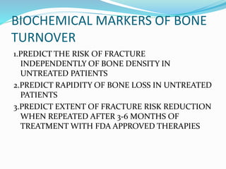 BIOCHEMICAL MARKERS OF BONE
TURNOVER
1.PREDICT THE RISK OF FRACTURE
INDEPENDENTLY OF BONE DENSITY IN
UNTREATED PATIENTS
2.PREDICT RAPIDITY OF BONE LOSS IN UNTREATED
PATIENTS
3.PREDICT EXTENT OF FRACTURE RISK REDUCTION
WHEN REPEATED AFTER 3-6 MONTHS OF
TREATMENT WITH FDA APPROVED THERAPIES
 