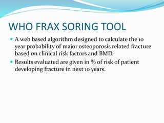 WHO FRAX SORING TOOL
 A web based algorithm designed to calculate the 10
year probability of major osteoporosis related fracture
based on clinical risk factors and BMD.
 Results evaluated are given in % of risk of patient
developing fracture in next 10 years.
 