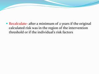  Recalculate- after a minimum of 2 years if the original
calculated risk was in the region of the intervention
threshold or if the individual’s risk factors
 