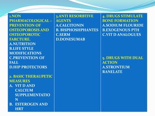 1.NON
PHARMACOLOGICAL –
PREVENTION OF
OSTEOPOROSIS AND
OSTEOPOROTIC
FARCTURE.
A.NUTRITION
B.LIFE STYLE
MODIFICATIONS
C.PREVENTION OF
FALL
D.HIP PROTECTORS
2. BASIC THERAUPETIC
MEASURES
A. VIT D AND
CALCIUM
SUPPLEMENTATIO
N
B. ESTEROGEN AND
HRT
3.ANTI RESORBTIVE
AGENTS
A.CALCITONIN
B. BISPHOSHPHANTES
C.SERM
D.DONESUMAB
4. DRUGS STIMULATE
BONE FORMATION
A.SODIUM FLOURIDE
B.EXOGENOUS PTH
C.VIT D ANALOGUES
5. DRUGS WITH DUAL
ACTION
A.STRONTIUM
RANELATE
 