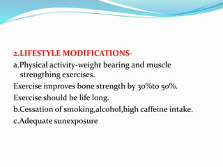 2.LIFESTYLE MODIFICATIONS-
a.Physical activity-weight bearing and muscle
strengthing exercises.
Exercise improves bone strength by 30%to 50%.
Exercise should be life long.
b.Cessation of smoking,alcohol,high caffeine intake.
c.Adequate sunexposure
 