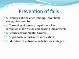 Prevention of falls
 a. Exercises like balance training, lower limb
strengthing exercises
 b. Correction of sensory impairment like
correction of low vision and hearing impairments
 c. Reduce environmental hazards
 d. Appropriate reduction of medications
 e. Education of individual in behavior strategies
 