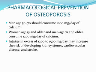  Men age 50–70 should consume 1000 mg/day of
calcium.
 Women age 51 and older and men age 71 and older
consume 1200 mg/day of calcium.
 Intakes in excess of 1200 to 1500 mg/day may increase
the risk of developing kidney stones, cardiovascular
disease, and stroke.
PHARMACOLOGICAL PREVENTION
OF OSTEOPOROSIS
 