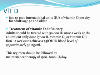 VIT D
 800 to 1000 international units (IU) of vitamin D per day
for adults age 50 and older.
 Treatment of vitamin D deficiency-
Adults should be treated with 50,000 IU once a week or the
equivalent daily dose (7000 IU vitamin D2 or vitamin D3)
for8–12 weeks to achieve a 25(OH)D blood level of
approximately 30 ng/ml.
This regimen should be followed by
maintenance therapy of 1500–2000 IU/day.
 