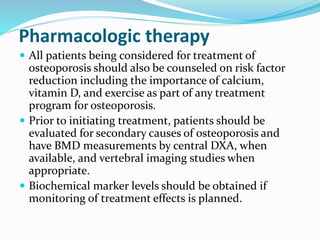 Pharmacologic therapy
 All patients being considered for treatment of
osteoporosis should also be counseled on risk factor
reduction including the importance of calcium,
vitamin D, and exercise as part of any treatment
program for osteoporosis.
 Prior to initiating treatment, patients should be
evaluated for secondary causes of osteoporosis and
have BMD measurements by central DXA, when
available, and vertebral imaging studies when
appropriate.
 Biochemical marker levels should be obtained if
monitoring of treatment effects is planned.
 