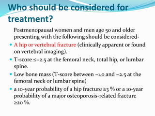 Who should be considered for
treatment?
Postmenopausal women and men age 50 and older
presenting with the following should be considered-
 A hip or vertebral fracture (clinically apparent or found
on vertebral imaging).
 T-score ≤−2.5 at the femoral neck, total hip, or lumbar
spine.
 Low bone mass (T-score between −1.0 and −2.5 at the
femoral neck or lumbar spine)
 a 10-year probability of a hip fracture ≥3 % or a 10-year
probability of a major osteoporosis-related fracture
≥20 %.
 