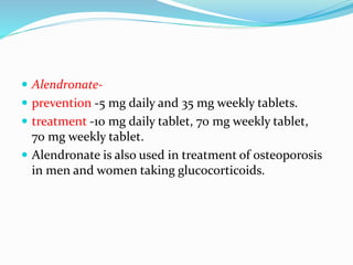  Alendronate-
 prevention -5 mg daily and 35 mg weekly tablets.
 treatment -10 mg daily tablet, 70 mg weekly tablet,
70 mg weekly tablet.
 Alendronate is also used in treatment of osteoporosis
in men and women taking glucocorticoids.
 