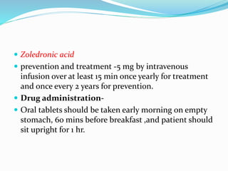  Zoledronic acid
 prevention and treatment -5 mg by intravenous
infusion over at least 15 min once yearly for treatment
and once every 2 years for prevention.
 Drug administration-
 Oral tablets should be taken early morning on empty
stomach, 6o mins before breakfast ,and patient should
sit upright for 1 hr.
 