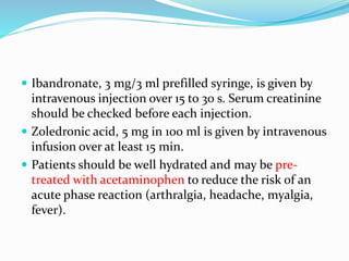  Ibandronate, 3 mg/3 ml prefilled syringe, is given by
intravenous injection over 15 to 30 s. Serum creatinine
should be checked before each injection.
 Zoledronic acid, 5 mg in 100 ml is given by intravenous
infusion over at least 15 min.
 Patients should be well hydrated and may be pre-
treated with acetaminophen to reduce the risk of an
acute phase reaction (arthralgia, headache, myalgia,
fever).
 