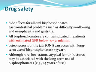 Drug safety
 Side effects for all oral bisphosphonates
gastrointestinal problems such as difficulty swallowing
and oesophagitis and gastritis.
 All bisphosphonates are contraindicated in patients
with estimated GFR below 30–35 ml/min.
 osteonecrosis of the jaw (ONJ) can occur with long-
term use of bisphosphonates (>5year).
 Although rare, low-trauma atypical femur fractures
may be associated with the long-term use of
bisphosphonates (e.g., >5 years of use).
 