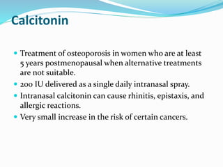 Calcitonin
 Treatment of osteoporosis in women who are at least
5 years postmenopausal when alternative treatments
are not suitable.
 200 IU delivered as a single daily intranasal spray.
 Intranasal calcitonin can cause rhinitis, epistaxis, and
allergic reactions.
 Very small increase in the risk of certain cancers.
 