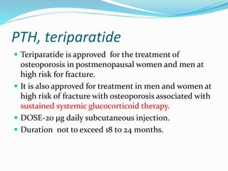 PTH, teriparatide
 Teriparatide is approved for the treatment of
osteoporosis in postmenopausal women and men at
high risk for fracture.
 It is also approved for treatment in men and women at
high risk of fracture with osteoporosis associated with
sustained systemic glucocorticoid therapy.
 DOSE-20 μg daily subcutaneous injection.
 Duration not to exceed 18 to 24 months.
 