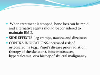  When treatment is stopped, bone loss can be rapid
and alternative agents should be considered to
maintain BMD.
 SIDE EFFECTS- leg cramps, nausea, and dizziness.
 CONTRA INDICATIONS-increased risk of
osteosarcoma (e.g., Paget’s disease prior radiation
therapy of the skeleton), bone metastases,
hypercalcemia, or a history of skeletal malignancy.
 
