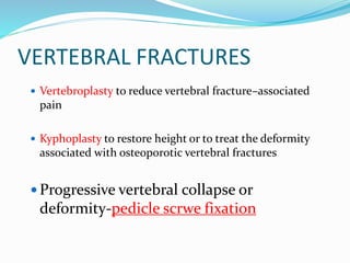 VERTEBRAL FRACTURES
 Vertebroplasty to reduce vertebral fracture–associated
pain
 Kyphoplasty to restore height or to treat the deformity
associated with osteoporotic vertebral fractures
 Progressive vertebral collapse or
deformity-pedicle scrwe fixation
 