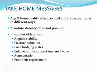 TAKE-HOME MESSAGES
 Age & bone quality affect cortical and trabecular bone
in different ways
 Absolute stability often not possible
 Principles of fixation:
 Angular stability
 Fracture reduction
 Long bridging plates
 Enlarged surface area of implant / bone
 Augmentation
 Prosthetic replacement
Slide 95
 