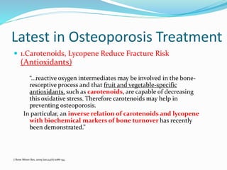 Latest in Osteoporosis Treatment
 1.Carotenoids, Lycopene Reduce Fracture Risk
(Antioxidants)
“…reactive oxygen intermediates may be involved in the bone-
resorptive process and that fruit and vegetable-specific
antioxidants, such as carotenoids, are capable of decreasing
this oxidative stress. Therefore carotenoids may help in
preventing osteoporosis.
In particular, an inverse relation of carotenoids and lycopene
with biochemical markers of bone turnover has recently
been demonstrated.”
J Bone Miner Res. 2009 Jun;24(6):1086-94.
 