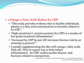  2.Omega-3 Fatty Acids Reduce hs-CRP1
 “This study provides evidence that in healthy individuals,
plasma n-3 fatty acid concentration is inversely related to
hs-CRP…”
 “High sensitivity C-reactive protein (hs-CRP) is a marker of
low grade sustained inflammation.”
 “Increased hs-CRP by just 1SD increases fracture risk by an
amazing 23 percent2.”
 Consider supplementing the diet with omega-3 fatty acids
(fish oil). They’re a great way to help reduce
inflammation, hs-CRP, cardiovascular disease, and
fractures related to osteoporosis.
1. Micallef M A et al., European Journal of Clinical Nutrition, 2009; April 8 [Epub ahead of print].
2. Pasco et al. JAMA. 2006;296(11):1353-1355
 