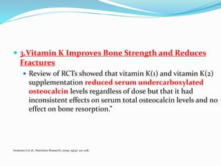  3.Vitamin K Improves Bone Strength and Reduces
Fractures
 Review of RCTs showed that vitamin K(1) and vitamin K(2)
supplementation reduced serum undercarboxylated
osteocalcin levels regardless of dose but that it had
inconsistent effects on serum total osteocalcin levels and no
effect on bone resorption.”
Iwamoto J et al., Nutrition Research, 2009; 29(4): 221-228.
 