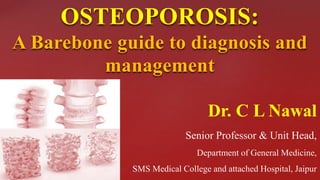 OSTEOPOROSIS:
A Barebone guide to diagnosis and
management
Dr. C L Nawal
Senior Professor & Unit Head,
Department of General Medicine,
SMS Medical College and attached Hospital, Jaipur
 