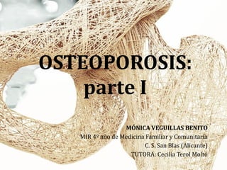 OSTEOPOROSIS:
parte I
MÓNICA VEGUILLAS BENITO
MIR 4º año de Medicina Familiar y Comunitaria
C. S. San Blas (Alicante)
TUTORA: Cecilia Terol Moltó
 