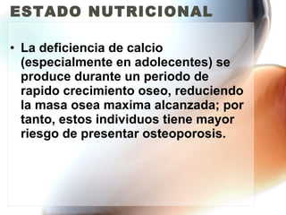 ESTADO NUTRICIONAL La deficiencia de calcio (especialmente en adolecentes) se produce durante un periodo de rapido crecimiento oseo, reduciendo la masa osea maxima alcanzada; por tanto, estos individuos tiene mayor riesgo de presentar osteoporosis. 