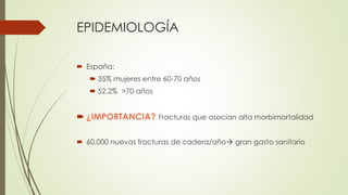 EPIDEMIOLOGÍA
 España:
 35% mujeres entre 60-70 años
 52,2% >70 años
 ¿IMPORTANCIA? Fracturas que asocian alta morbimo...