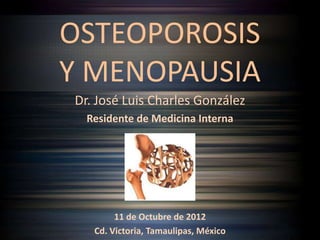 OSTEOPOROSIS
Y MENOPAUSIA
Dr. José Luis Charles González
  Residente de Medicina Interna




        11 de Octubre de 2012
   Cd. Victoria, Tamaulipas, México
 