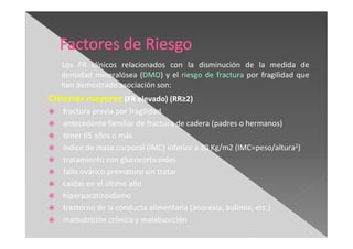 Los FR clínicos relacionados con la disminución de la medida de
densidad mineralósea (DMO) y el riesgo de fractura por fragilidad que
han demostrado asociación son:
Criterios mayores (FR elevado) (RR≥2)
fractura previa por fragilidad
antecedente familiar de fractura de cadera (padres o hermanos)
tener 65 años o más
índice de masa corporal (IMC) inferior a 20 Kg/m2 (IMC=peso/altura2)
tratamiento con glucocorticoides
fallo ovárico prematuro sin tratar
caídas en el último año
hiperparatiroidismo
trastorno de la conducta alimentaria (anorexia, bulimia, etc.)
malnutrición crónica y malabsorción
 