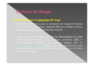 Medidas óseas para la valoración del riesgo
La prueba de referencia para la valoración del riesgo de fractura
por fragilidad es la medición mediante DXA de la DMO en fémur
proximal y columna lumbar (esqueleto central).
Cuando no pueda realizarse por falta de disponibilidad una DXA
central puede emplearse una medición periférica (DXA o
ultrasonometría cuantitativa) de calcáneo (equipo DXA de
medición periférico o QUS). Otras T-scores distintos del fémur toral, cuello
femoral, columna o radio 33% no pueden utilizarse de acuerdo con los criterios
diagnósticos de la OMS.
 
