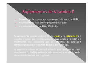 1. Se recomienda en personas que tengan deficiencia de Vit D.
2. Mayores de 65 años que no pueden tomar el sol.
3. Las dosis deben ser de 400 a 800 UI/día.
Se recomienda asociar suplementos de calcio y de vitamina D en
aquellas mujeres postmenopáusicas osteoporóticas que estén en
tratamiento con cualquiera de las opciones de actuación
farmacológica para prevenir las fracturas por fragilidad.
La exposición solar es el principal estímulo para la síntesis cutánea
de vitamina D. No hay evidencia suficiente sobre su efecto en la
reducción de fractura por fragilidad.
 