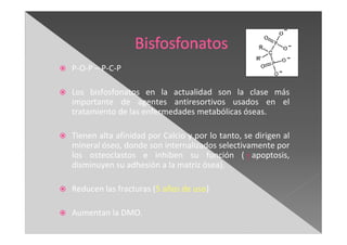 P-O-P – P-C-P
Los bisfosfonatos en la actualidad son la clase más
importante de agentes antiresortivos usados en el
tratamiento de las enfermedades metabólicas óseas.
Tienen alta afinidad por Calcio y por lo tanto, se dirigen al
mineral óseo, donde son internalizados selectivamente por
los osteoclastos e inhiben su función ( apoptosis,
disminuyen su adhesión a la matriz ósea).
Reducen las fracturas (5 años de uso)
Aumentan la DMO.
 