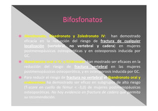 Alendronato, Risedronato y Zoledronato IV: han demostrado
eficacia en la reducción del riesgo de fractura de cualquier
localización (vertebral, no vertebral y cadera) en mujeres
postmenopáusicas osteoporóticas y en osteoporosis inducida por
GC.
Ibandronato oral e IV, y Etidronato: han mostrado ser eficaces en la
reducción del riesgo de fractura vertebral en las mujeres
postmenopáusicas osteoporótica, y en osteoporosis inducida por GC.
Para reducir el riesgo de fractura no vertebral el Ibandronato oral y
endovenoso ha demostrado ser eficaz en subgrupos de alto riesgo
(T-score en cuello de fémur < -3,0) de mujeres postmenopáusicas
osteoporóticas. No hay evidencia en fractura de cadera que permita
su recomendación.
 