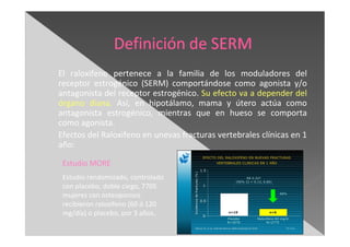 El raloxifeno pertenece a la familia de los moduladores del
receptor estrogénico (SERM) comportándose como agonista y/o
antagonista del receptor estrogénico. Su efecto va a depender del
órgano diana. Así, en hipotálamo, mama y útero actúa como
antagonista estrogénico, mientras que en hueso se comporta
como agonista.
Efectos del Raloxifeno en unevas fracturas vertebrales clínicas en 1
año:
Estudio MORE
Estudio randomizado, controlado
con placebo, doble ciego, 7705
mujeres con osteoporosis
recibieron raloxifeno (60 ó 120
mg/día) o placebo, por 3 años.
 