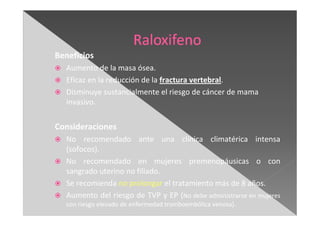 Beneficios
Aumento de la masa ósea.
Eficaz en la reducción de la fractura vertebral.
Disminuye sustancialmente el riesgo de cáncer de mama
invasivo.
Consideraciones
No recomendado ante una clínica climatérica intensa
(sofocos).
No recomendado en mujeres premenopáusicas o con
sangrado uterino no filiado.
Se recomienda no prolongar el tratamiento más de 8 años.
Aumento del riesgo de TVP y EP (No debe administrarse en mujeres
con riesgo elevado de enfermedad tromboembólica venosa).
 