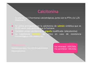 Es una de las 3 hormonas calciotrópicas, junto con la PTH y la 1,25
Vitamina D.
Se utiliza principalmente la calcitonina de salmón sintética que es
20-50 veces más potente que la humana.
También existe calcitonina de anguila modificada (elecatonina)
La calcitonina humana se utiliza en caso de resistencia
inmunológica a las anteriores.
Indicaciones:
Ostoeroporosis: Ca+Vit.D+calcitonina
Hipercalcemia
Vía intranasal: 200UI/día.
Vía parenteral: 100UI/día
 