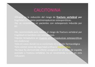 •Eficacia en la reducción del riesgo de fractura vertebral por
fragilidad en mujeres postmenopáusicas osteoporóticas.
•No se recomienda en pacientes con osteoporosis inducida por
GC.
•No recomendada para reducir el riesgo de fractura vertebral por
fragilidad en hombres con osteoporosis.
•Opción terapéutica en mujeres premenopáusicas osteoporóticas
(sin evidencia)
•Sólo en casos donde no se contempla otra opción farmacológica
•Sólo existen datos de seguridad y eficacia hasta 5 años.
•Aunque ha demostrado efecto analgésico en el dolor de espalda
asociado a fractura vertebral, no se recomienda su uso en esta
indicación.
CALCITONINA
 