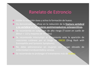 Inhibe la resorción ósea y activa la formación de hueso.
Ha demostrado ser eficaz en la reducción de la fractura vertebral
y no vertebral en las mujeres postmenopáusicas osteoporóticas.
Se recomienda en subgrupos de alto riesgo (T-score en cuello de
fémur < -3,0 y mayores de 74 años).
Se recomienda interrumpir el tratamiento ante la aparición de
reacciones cutáneas por el riesgo de DRESS (Drug Rash with
Eosinophilia and Systemic Symptoms).
No debe administrarse en mujeres con riesgo elevado de
enfermedad tromboembólica venosa.
Se recomienda no prolongar el tratamiento más de 8 años.
 