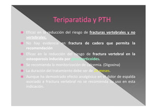 Eficaz en la reducción del riesgo de fracturas vertebrales y no
vertebrales.
No hay evidencia en fractura de cadera que permita la
recomendación
Eficaz en la reducción del riesgo de fractura vertebral en la
osteoporosis inducida por glucocorticoides.
Se recomienda la monitorización de calcemia. (Digoxina)
La duración del tratamiento debe ser de 24 meses.
Aunque ha demostrado efecto analgésico en el dolor de espalda
asociado a fractura vertebral no se recomienda su uso en esta
indicación.
 