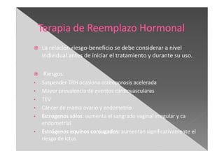 La relación riesgo-beneficio se debe considerar a nivel
individual antes de iniciar el tratamiento y durante su uso.
Riesgos:
• Suspender TRH ocasiona osteoporosis acelerada
• Mayor prevalencia de eventos cardiovasculares
• TEV
• Cáncer de mama ovario y endometrio
• Estrogenos sólos: aumenta el sangrado vaginal irregular y ca
endometrial
• Estrógenos equinos conjugados: aumentan significativamente el
riesgo de ictus.
 