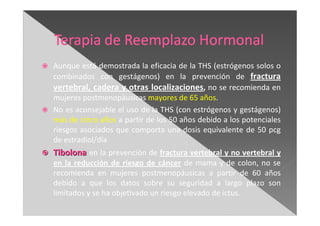 Aunque está demostrada la eficacia de la THS (estrógenos solos o
combinados con gestágenos) en la prevención de fractura
vertebral, cadera y otras localizaciones, no se recomienda en
mujeres postmenopáusicas mayores de 65 años.
No es aconsejable el uso de la THS (con estrógenos y gestágenos)
más de cinco años a partir de los 50 años debido a los potenciales
riesgos asociados que comporta una dosis equivalente de 50 pcg
de estradiol/día
TibolonaTibolona en la prevención de fractura vertebral y no vertebral y
en la reducción de riesgo de cáncer de mama y de colon, no se
recomienda en mujeres postmenopáusicas a partir de 60 años
debido a que los datos sobre su seguridad a largo plazo son
limitados y se ha objetivado un riesgo elevado de ictus.
 