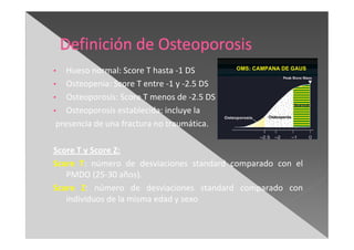 • Hueso normal: Score T hasta -1 DS
• Osteopenia: Score T entre -1 y -2.5 DS
• Osteoporosis: Score T menos de -2.5 DS
• Osteoporosis establecida: incluye la
presencia de una fractura no traumática.
Score T y Score Z:
Score T: número de desviaciones standard comparado con el
PMDO (25-30 años).
Score Z: número de desviaciones standard comparado con
individuos de la misma edad y sexo
 