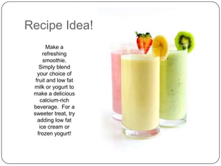 Recipe Idea!
       Make a
      refreshing
      smoothie.
    Simply blend
   your choice of
  fruit and low fat
 milk or yogurt to
 make a delicious
    calcium-rich
 beverage. For a
 sweeter treat, try
   adding low fat
    ice cream or
   frozen yogurt!
 
