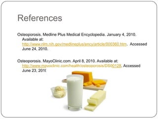 References
Osteoporosis. Medline Plus Medical Encyclopedia. January 4, 2010.
  Available at:
  http://www.nlm.nih.gov/medlineplus/ency/article/000360.htm. Accessed
  June 24, 2010.


Osteoporosis. MayoClinic.com. April 8, 2010. Available at:
  http://www.mayoclinic.com/health/osteoporosis/DS00128. Accessed
  June 23, 2010.
 