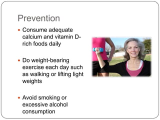 Prevention
 Consume adequate
 calcium and vitamin D-
 rich foods daily

 Do weight-bearing
 exercise each day such
 as walking or lifting light
 weights

 Avoid smoking or
 excessive alcohol
 consumption
 