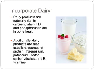 Incorporate Dairy!
 Dairy products are
  naturally rich in
  calcium, vitamin D,
  and phosphorus to aid
  in bone health

 Additionally, dairy
  products are also
  excellent sources of
  protein, magnesium,
  potassium, water,
  carbohydrates, and B
  vitamins
 