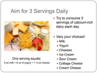 Aim for 3 Servings Daily
                                              Try to consume 3
                                              servings of calcium-rich
                                              dairy each day

                                              Vary your choices!
                                                Milk
                                                Yogurt
                                                Cheeses
                                                Ice Cream
       One serving equals:                      Sour Cream
8 oz milk = 6 oz of yogurt = 1 ½ oz cheese      Cottage Cheese
                                                Cream Cheese
 