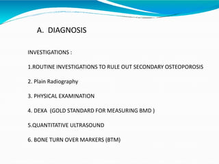 A. DIAGNOSIS
INVESTIGATIONS :
1.ROUTINE INVESTIGATIONS TO RULE OUT SECONDARY OSTEOPOROSIS
2. Plain Radiography
3. PHYSICAL EXAMINATION
4. DEXA (GOLD STANDARD FOR MEASURING BMD )
5.QUANTITATIVE ULTRASOUND
6. BONE TURN OVER MARKERS (BTM)
 