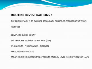 ROUTINE INVESTIGATIONS :
THE PRIMARY AIM IS TO EXCLUDE SECONDARY CAUSES OF OSTEOPOROSIS WHICH
INCLUDES :
COMPLETE BLOOD COUNT
ERYTHROCYTE SEDIMENTATION RATE (ESR)
SR. CALCIUM , PHOSPHATASE , ALBUMIN
ALKALINE PHOSPHATASE
PARATHYROID HORMONE (PTH) IF SERUM CALCIUM LEVEL IS HIGH THAN 10.5 mg %
 